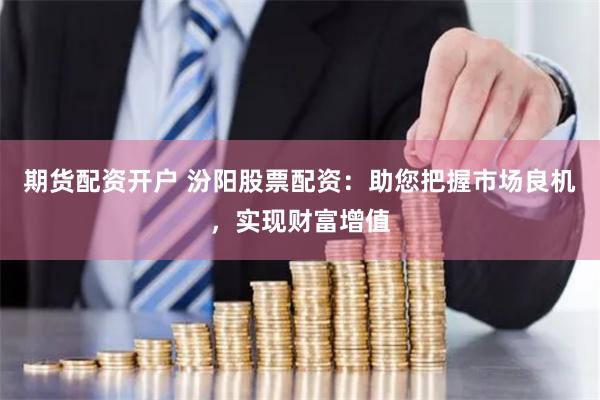 期货配资开户 汾阳股票配资：助您把握市场良机，实现财富增值