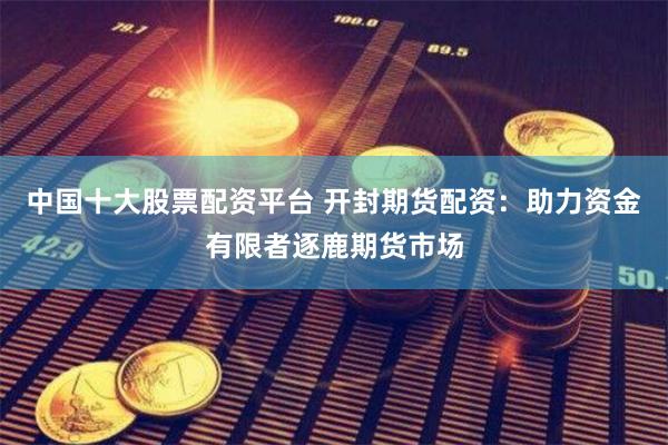 中国十大股票配资平台 开封期货配资：助力资金有限者逐鹿期货市场