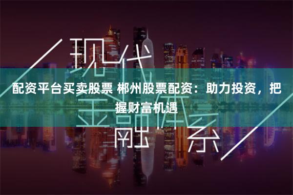 配资平台买卖股票 郴州股票配资：助力投资，把握财富机遇
