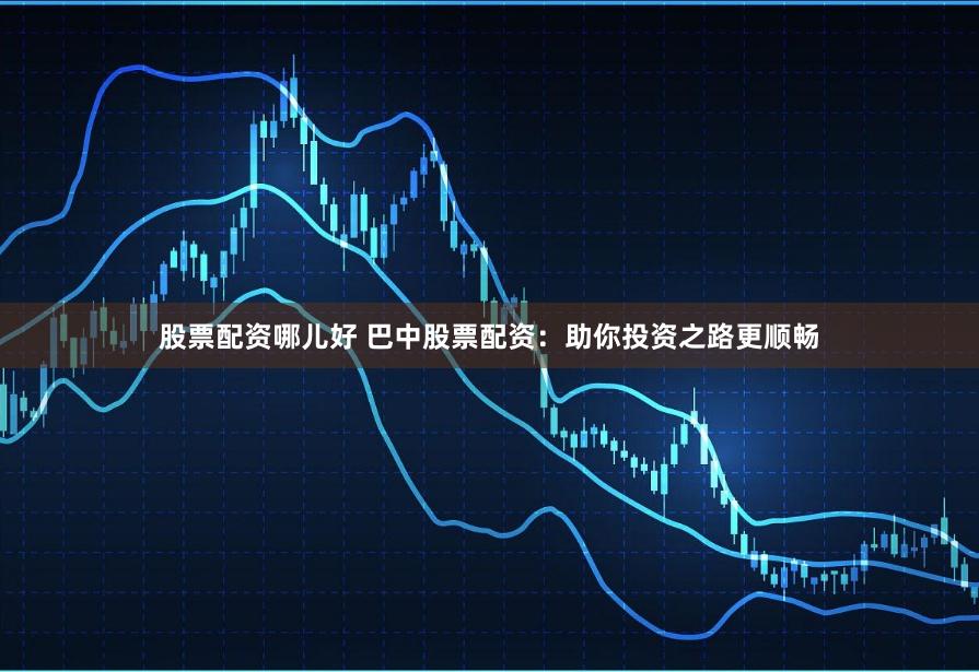 股票配资哪儿好 巴中股票配资：助你投资之路更顺畅
