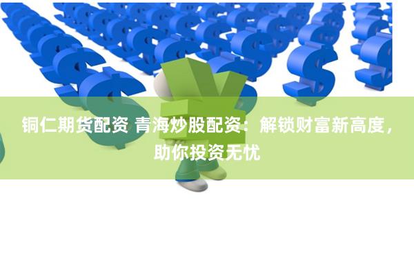 铜仁期货配资 青海炒股配资：解锁财富新高度，助你投资无忧