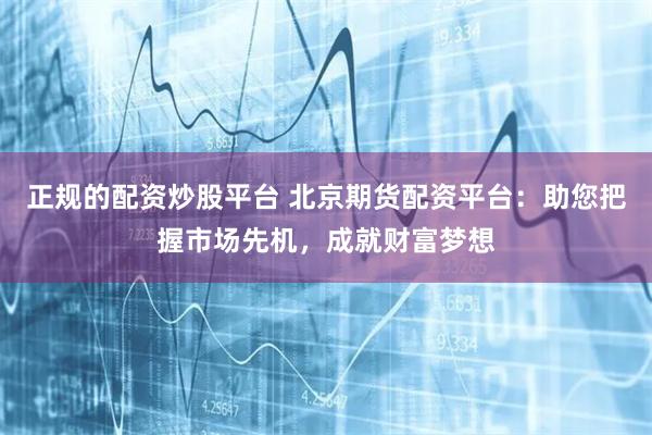 正规的配资炒股平台 北京期货配资平台：助您把握市场先机，成就财富梦想