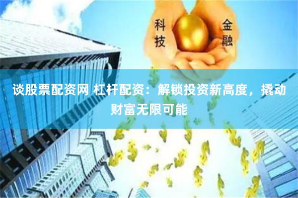 谈股票配资网 杠杆配资：解锁投资新高度，撬动财富无限可能