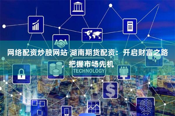 网络配资炒股网站 湖南期货配资：开启财富之路，把握市场先机