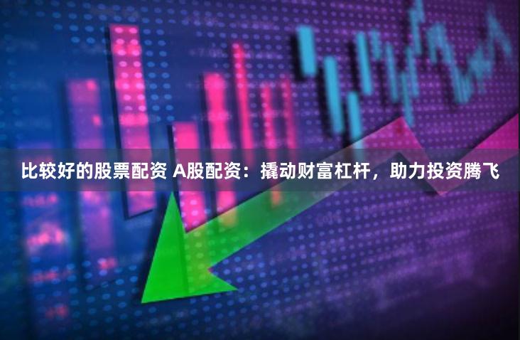 比较好的股票配资 A股配资：撬动财富杠杆，助力投资腾飞