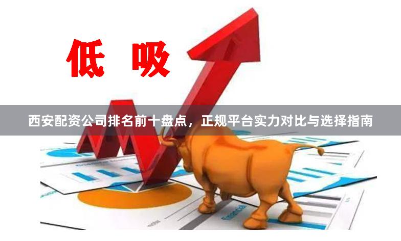 西安配资公司排名前十盘点，正规平台实力对比与选择指南